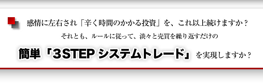 感情に左右され、つらく時間のかかる投資をこれ以上続けますか。それとも、ルールに従って淡々と売買を繰り返すだけの、簡単３ステップ　システムトレードを実現しますか？