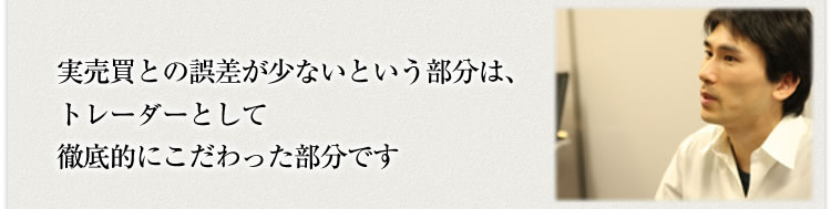 実売買との誤差が少ないという部分はトレーダーとして徹底的にこだわった部分です