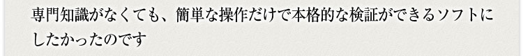 専門知識がなくても簡単な操作だけで本格的な検証ができるソフトにしたかったのです