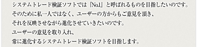 システムトレード検証ソフトでは『No.1』と呼ばれるものを目指したいのです。そのために私一人ではなく、ユーザーの方からもご意見を頂き、それを反映させながら進化させていきたいのです。ユーザーの意見を取り入れ、常に進化するシステムトレード検証ソフトを目指します。