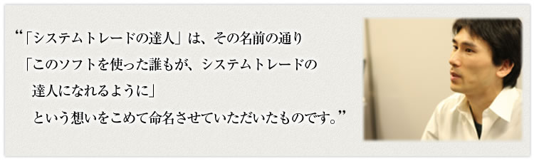 「システムトレードの達人」は、その名前の通り「このソフトを使った誰もが、システムトレードの達人になれるように」という想いをこめて命名させていただいたものです。
