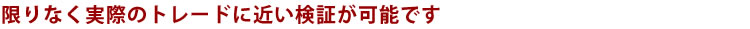 限りなく実際のトレードに近い検証が可能です