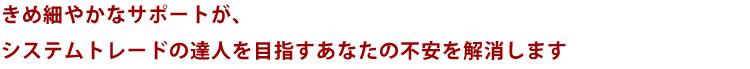 きめ細やかなサポートがシステムトレードの達人を目指すあなたの不安を解消します