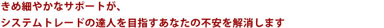 きめ細やかなサポートがシステムトレードの達人を目指すあなたの不安を解消します